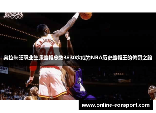 奥拉朱旺职业生涯盖帽总数3830次成为NBA历史盖帽王的传奇之路