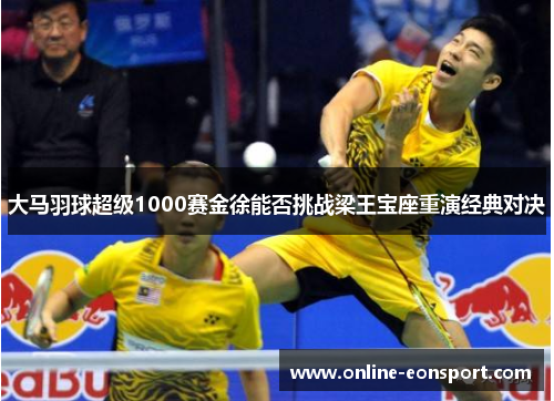 大马羽球超级1000赛金徐能否挑战梁王宝座重演经典对决