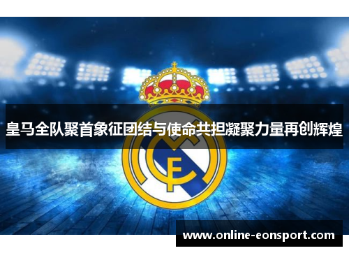 皇马全队聚首象征团结与使命共担凝聚力量再创辉煌