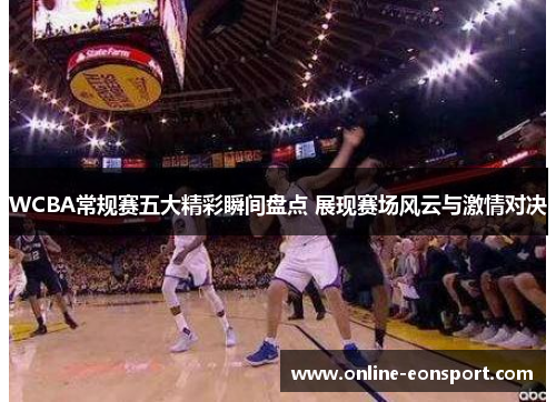 WCBA常规赛五大精彩瞬间盘点 展现赛场风云与激情对决