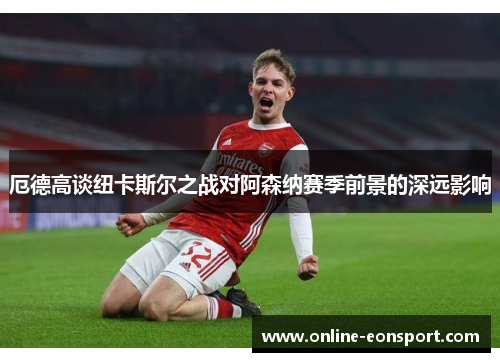 厄德高谈纽卡斯尔之战对阿森纳赛季前景的深远影响