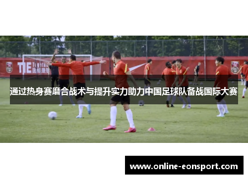 通过热身赛磨合战术与提升实力助力中国足球队备战国际大赛