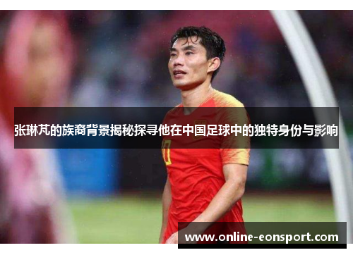 张琳芃的族裔背景揭秘探寻他在中国足球中的独特身份与影响